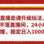 无人直播卖课升级玩法，打造日不落直播间，24小时不下播，稳定日入1000+