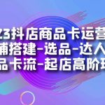 2023抖店商品卡运营实操：店铺搭建-选品-达人玩法-商品卡流-起店高阶玩玩