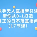 快手无人直播带货课，带你从0-1打造，真正的日不落直播间（17节课）