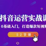 2023抖音运营实战训练营，0基础入门，打造爆款短视频（52节课）