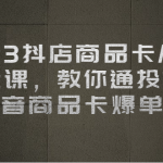 2023抖店商品卡从0-1 起盘课，教你通投拉满，抖音商品卡爆单