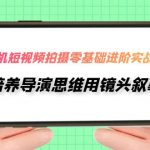 （7601期）手机短视频拍摄-零基础进阶实操课，培养导演思维用镜头叙事（30节课）