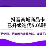 （5806期）抖音商城商品卡·已升级迭代5.0课程：更全面、更清晰的运营攻略，满满干货