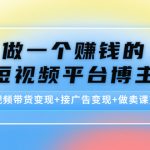 （4298期）做一个赚钱的短视频平台博主：短视频带货变现+接广告变现+做卖课变现