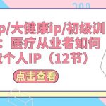 （10851期）医疗ip/大健康ip/初级训练营：医疗从业者如何打造个人IP（12节）